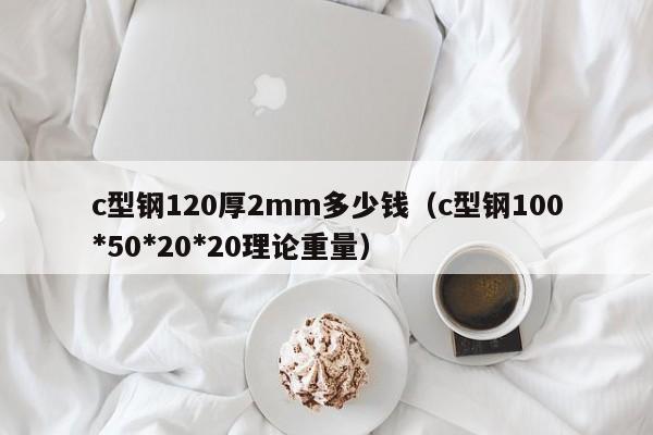 c型鋼120厚2mm多少錢（c型鋼100*50*20*20理論重量）